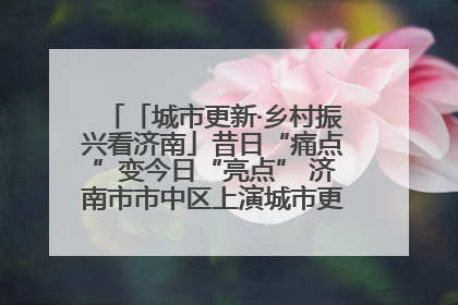 「城市更新·乡村振兴看济南」昔日“痛点”变今日“亮点” 济南市市中区上演城市更新“三部曲”