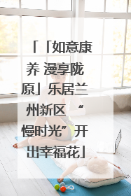 「如意康养 漫享陇原」乐居兰州新区 “慢时光”开出幸福花