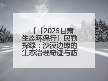 「2025甘肃生态环保行」民勤探绿：沙漠边缘的生态治理奇迹与防沙治沙密码