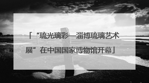 “琉光璃彩—淄博琉璃艺术展”在中国国家博物馆开幕