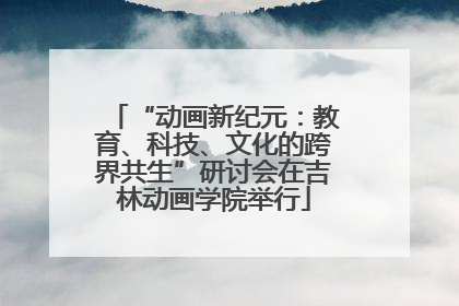 “动画新纪元：教育、科技、文化的跨界共生”研讨会在吉林动画学院举行