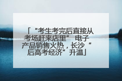 “考生考完后直接从考场赶来店里” 电子产品销售火热，长沙“后高考经济”升温