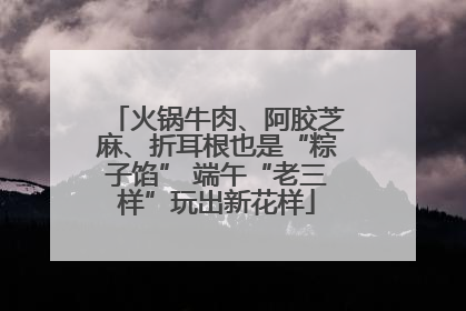 火锅牛肉、阿胶芝麻、折耳根也是“粽子馅” 端午“老三样”玩出新花样