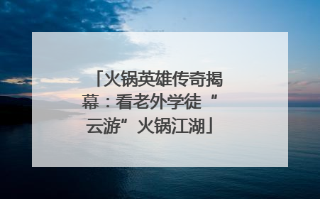 火锅英雄传奇揭幕：看老外学徒“云游”火锅江湖