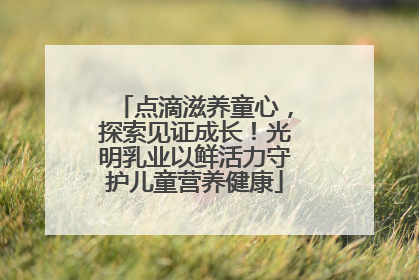 点滴滋养童心，探索见证成长！光明乳业以鲜活力守护儿童营养健康