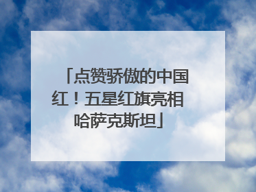 点赞骄傲的中国红！五星红旗亮相哈萨克斯坦