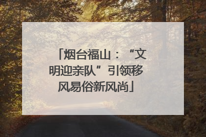 烟台福山：“文明迎亲队”引领移风易俗新风尚