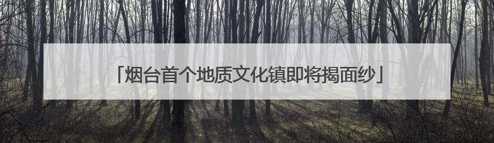 烟台首个地质文化镇即将揭面纱