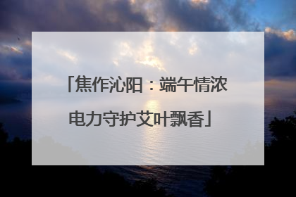 焦作沁阳：端午情浓 电力守护艾叶飘香