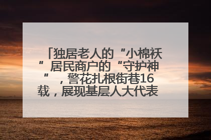 独居老人的“小棉袄”居民商户的“守护神”，警花扎根街巷16载，展现基层人大代表的炽热情怀