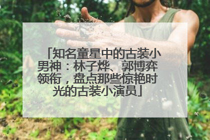 知名童星中的古装小男神：林子烨、郭博弈领衔，盘点那些惊艳时光的古装小演员