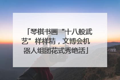 琴棋书画“十八般武艺”样样精，文博会机器人组团花式秀绝活