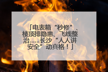 电表箱“秒修”、楼顶排隐患、飞线整治……长沙“人人讲安全”动真格！