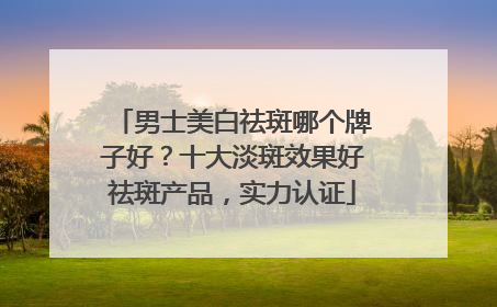 男士美白祛斑哪个牌子好？十大淡斑效果好祛斑产品，实力认证