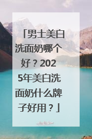 男士美白洗面奶哪个好？2025年美白洗面奶什么牌子好用？