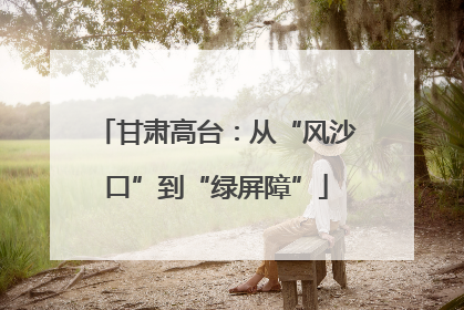 甘肃高台：从“风沙口”到“绿屏障”