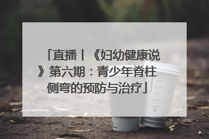 直播丨《妇幼健康说》第六期：青少年脊柱侧弯的预防与治疗