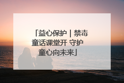 益心保护｜禁毒童话课堂开 守护童心向未来