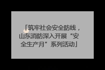 筑牢社会安全防线，山东消防深入开展“安全生产月”系列活动