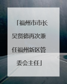 福州市市长吴贤德再次兼任福州新区管委会主任