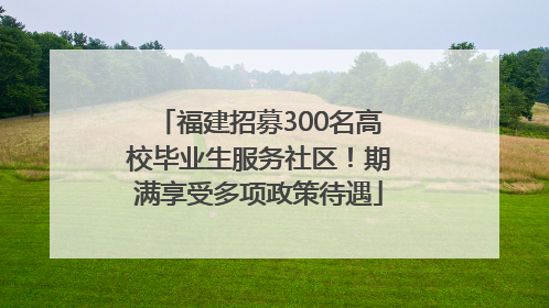 福建招募300名高校毕业生服务社区！期满享受多项政策待遇