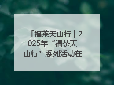 福茶天山行｜2025年“福茶天山行”系列活动在昌吉州启动