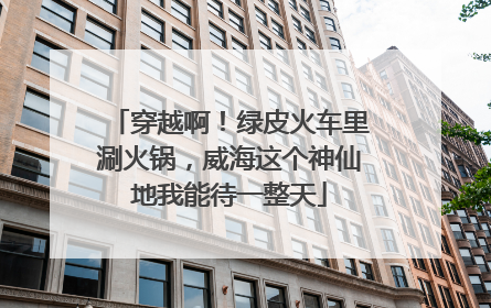 穿越啊！绿皮火车里涮火锅，威海这个神仙地我能待一整天