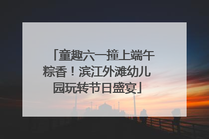 童趣六一撞上端午粽香！滨江外滩幼儿园玩转节日盛宴