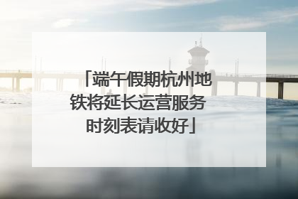 端午假期杭州地铁将延长运营服务 时刻表请收好
