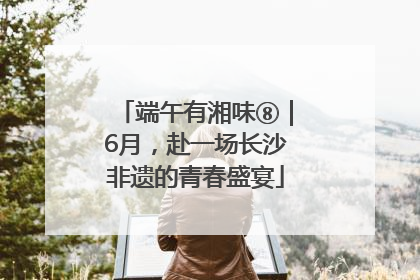 端午有湘味⑧｜6月，赴一场长沙非遗的青春盛宴