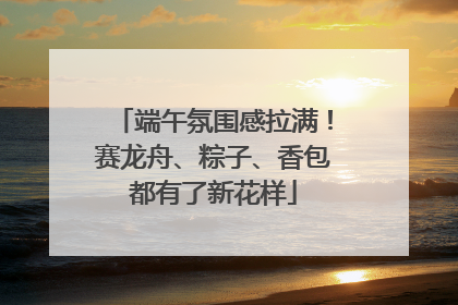 端午氛围感拉满！赛龙舟、粽子、香包都有了新花样