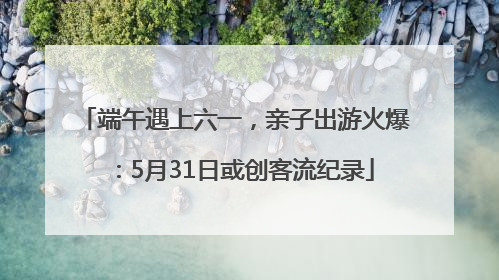 端午遇上六一，亲子出游火爆：5月31日或创客流纪录