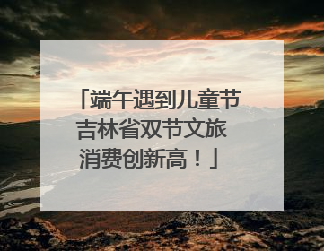 端午遇到儿童节 吉林省双节文旅消费创新高！