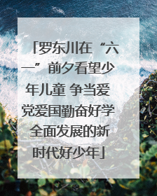 罗东川在“六一”前夕看望少年儿童 争当爱党爱国勤奋好学 全面发展的新时代好少年