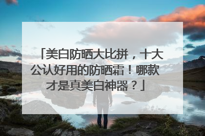 美白防晒大比拼，十大公认好用的防晒霜！哪款才是真美白神器？