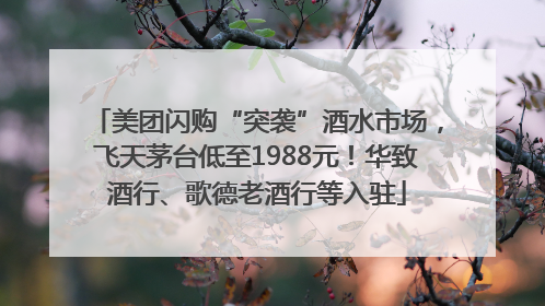 美团闪购“突袭”酒水市场，飞天茅台低至1988元！华致酒行、歌德老酒行等入驻