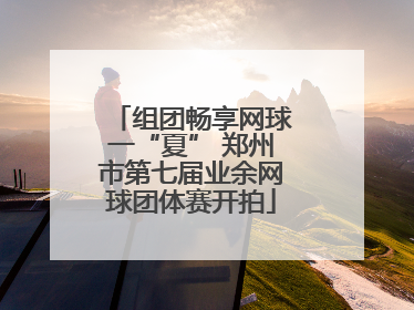 组团畅享网球一“夏” 郑州市第七届业余网球团体赛开拍