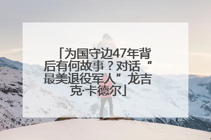 为国守边47年背后有何故事？对话“最美退役军人”龙吉克·卡德尔