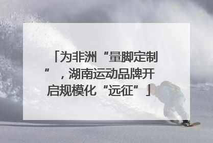为非洲“量脚定制”，湖南运动品牌开启规模化“远征”