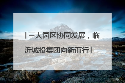 三大园区协同发展，临沂城投集团向新而行
