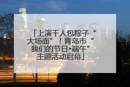 上演千人包粽子“大场面”！青岛市“我们的节日•端午”主题活动启幕