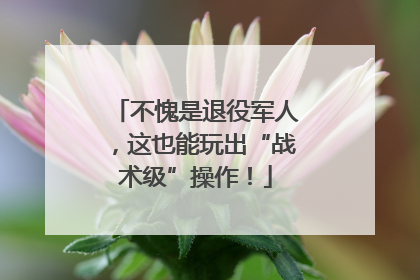 不愧是退役军人，这也能玩出“战术级”操作！
