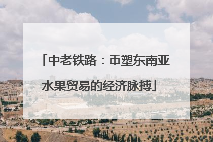 中老铁路：重塑东南亚水果贸易的经济脉搏