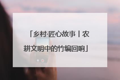 乡村·匠心故事丨农耕文明中的竹编回响