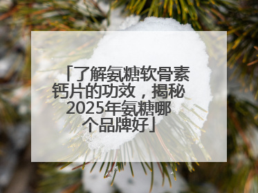 了解氨糖软骨素钙片的功效，揭秘2025年氨糖哪个品牌好