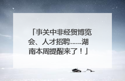 事关中非经贸博览会、人才招聘……湖南本周提醒来了！