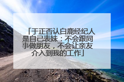 于正否认白鹿经纪人是自己表妹：不会跟同事做朋友，不会让亲友介入到我的工作