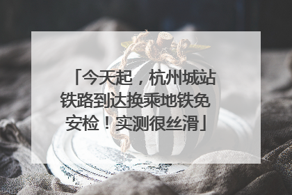 今天起，杭州城站铁路到达换乘地铁免安检！实测很丝滑