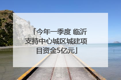 今年一季度 临沂支持中心城区城建项目资金5亿元