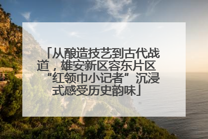 从酿造技艺到古代战道，雄安新区容东片区“红领巾小记者”沉浸式感受历史韵味
